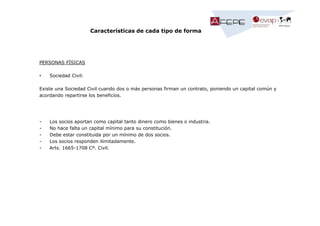 Características de cada tipo de forma

PERSONAS FÍSICAS
•

Sociedad Civil:

Existe una Sociedad Civil cuando dos o más personas firman un contrato, poniendo un capital común y
acordando repartirse los beneficios.

-

Los socios aportan como capital tanto dinero como bienes o industria.
No hace falta un capital mínimo para su constitución.
Debe estar constituida por un mínimo de dos socios.
Los socios responden ilimitadamente.
Arts. 1665-1708 Cº. Civil.

 