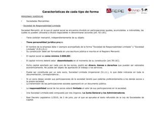 Características de cada tipo de forma
PERSONAS JURÍDICAS
•

Sociedades Mercantiles:

- Sociedad de Responsabilidad Limitada
Sociedad Mercantil, en la que el capital social se encuentra dividido en participaciones iguales, acumulables e indivisibles, las
cuales no pueden utilizarse a títulos negociables ni denominarse acciones (art. 92 LSC).
-

Tiene carácter mercantil, independientemente de su objeto.

-

Tiene personalidad jurídica propia.

-

El nombre de la empresa debe ir siempre acompañado de la forma “Sociedad de Responsabilidad Limitada” o “Sociedad
Limitada” (S.R.L/S.L)
Su constitución debe ser formalizada en una escritura pública e inscrita en el Registro Mercantil.

-

El capital social es como mínimo 3.000,00€.

-

El capital mínimo deberá estar desembolsado en el momento de su constitución (art.78 LSC).

-

Dicho capital aportado por cada uno de los socios, podrá ser dinero, bienes o derechos que puedan ser valorados
económicamente. No puede ser objeto de aportación el trabajo o los servicios.

-

Puede ser constituida por un solo socio, Sociedad Limitada Unipersonal (S.L.U.), lo que debe indicarse en toda la
documentación, correspondencia…

-

Si un socio desea vender sus participaciones de la sociedad tendrá que cederlas preferentemente a los demás socios o
la propia sociedad.
La transmisión de las participaciones sociales aparecerá en un documento público.

-

La responsabilidad social de los socios estará limitada al valor de sus participaciones en la sociedad.

-

Una Sociedad Limitada está compuesta por dos órganos; La Junta General y los Administradores.

-

Real Decreto Legislativo 1/2010, de 2 de julio, por el que se aprueba el texto refundido de la Ley de Sociedades de
Capital.

 