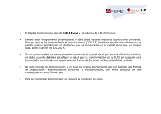 •

El Capital Social mínimo será de 3.012 Euros y el máximo de 120.202 Euros.

•

Deberá estar íntegramente desembolsado y sólo podrá hacerse mediante aportaciones dinerarias.
Una vez que se ha desembolsado el capital mínimo (3.012 €) mediante aportaciones dinerarias, es
posible realizar aportaciones no dinerarias que se computarían en el capital social que, en ningún
caso, podrá superar los 120.202 €.

•

Si con posterioridad los socios acuerdan aumentar el capital social por encima del límite máximo,
en dicho acuerdo deberán establecer si optan por la transformación de la SLNE en cualquier otro
tipo social o si continúan sus operaciones en forma de Sociedad de Responsabilidad Limitada.

•

No cabe consejo de administración, y en caso de órgano pluripersonal sólo son posibles dos formas
de organización: administradores solidarios o mancomunados, con firma conjunta de dos
cualesquiera en este último caso.

•

Para ser nombrado administrador se requiere la condición de socio.

 