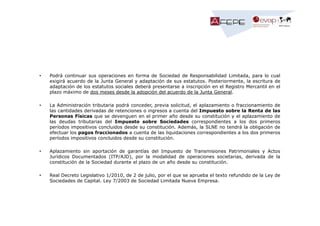 •

Podrá continuar sus operaciones en forma de Sociedad de Responsabilidad Limitada, para lo cual
exigirá acuerdo de la Junta General y adaptación de sus estatutos. Posteriormente, la escritura de
adaptación de los estatutos sociales deberá presentarse a inscripción en el Registro Mercantil en el
plazo máximo de dos meses desde la adopción del acuerdo de la Junta General.

•

La Administración tributaria podrá conceder, previa solicitud, el aplazamiento o fraccionamiento de
las cantidades derivadas de retenciones o ingresos a cuenta del Impuesto sobre la Renta de las
Personas Físicas que se devenguen en el primer año desde su constitución y el aplazamiento de
las deudas tributarias del Impuesto sobre Sociedades correspondientes a los dos primeros
períodos impositivos concluidos desde su constitución. Además, la SLNE no tendrá la obligación de
efectuar los pagos fraccionados a cuenta de las liquidaciones correspondientes a los dos primeros
períodos impositivos concluidos desde su constitución.

•

Aplazamiento sin aportación de garantías del Impuesto de Transmisiones Patrimoniales y Actos
Jurídicos Documentados (ITP/AJD), por la modalidad de operaciones societarias, derivada de la
constitución de la Sociedad durante el plazo de un año desde su constitución.

•

Real Decreto Legislativo 1/2010, de 2 de julio, por el que se aprueba el texto refundido de la Ley de
Sociedades de Capital. Ley 7/2003 de Sociedad Limitada Nueva Empresa.

 