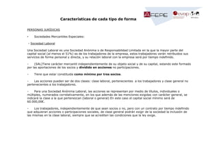 Características de cada tipo de forma
PERSONAS JURÍDICAS
•

Sociedades Mercantiles Especiales:

- Sociedad Laboral
Una Sociedad Laboral es una Sociedad Anónima o de Responsabilidad Limitada en la que la mayor parte del
capital social (al menos el 51%) es de los trabajadores de la empresa, estos trabajadores verán retribuidos sus
servicios de forma personal y directa, y su relación laboral con la empresa será por tiempo indefinido.
(SAL)Tiene carácter mercantil independientemente de su objeto social y de su capital, estando este formado
por las aportaciones de los socios y dividido en acciones no participaciones.
-

Tiene que estar constituida como mínimo por tres socios.

Las acciones pueden ser de dos clases: clase laboral, pertenecientes a los trabajadores y clase general no
pertenecientes a los trabajadores.
Para una Sociedad Anónima Laboral, las acciones se representan por medio de títulos, individuales o
múltiples, numerados correlativamente, en los que además de las menciones exigidas con carácter general, se
indicará la clase a la que pertenezcan (laboral o general) En este caso el capital social mínimo será de
60.000,00€.
Los trabajadores, independientemente de que sean socios o no, pero con un contrato por tiempo indefinido
que adquieran acciones o participaciones sociales, de clase general podrán exigir de la sociedad la inclusión de
las mismas en la clase laboral, siempre que se acrediten las condiciones que la ley exige.

 