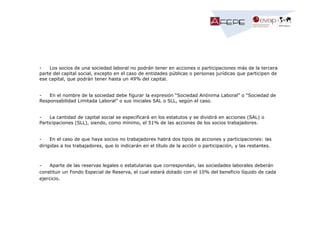 Los socios de una sociedad laboral no podrán tener en acciones o participaciones más de la tercera
parte del capital social, excepto en el caso de entidades públicas o personas jurídicas que participen de
ese capital, que podrán tener hasta un 49% del capital.

En el nombre de la sociedad debe figurar la expresión “Sociedad Anónima Laboral” o “Sociedad de
Responsabilidad Limitada Laboral” o sus iniciales SAL o SLL, según el caso.

La cantidad de capital social se especificará en los estatutos y se dividirá en acciones (SAL) o
Participaciones (SLL), siendo, como mínimo, el 51% de las acciones de los socios trabajadores.

En el caso de que haya socios no trabajadores habrá dos tipos de acciones y participaciones: las
dirigidas a los trabajadores, que lo indicarán en el título de la acción o participación, y las restantes.

Aparte de las reservas legales o estatutarias que correspondan, las sociedades laborales deberán
constituir un Fondo Especial de Reserva, el cual estará dotado con el 10% del beneficio líquido de cada
ejercicio.

 
