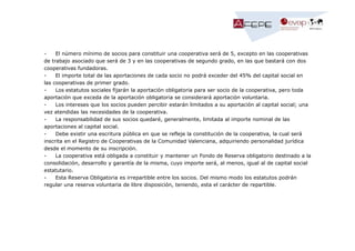 El número mínimo de socios para constituir una cooperativa será de 5, excepto en las cooperativas
de trabajo asociado que será de 3 y en las cooperativas de segundo grado, en las que bastará con dos
cooperativas fundadoras.
El importe total de las aportaciones de cada socio no podrá exceder del 45% del capital social en
las cooperativas de primer grado.
Los estatutos sociales fijarán la aportación obligatoria para ser socio de la cooperativa, pero toda
aportación que exceda de la aportación obligatoria se considerará aportación voluntaria.
Los intereses que los socios pueden percibir estarán limitados a su aportación al capital social; una
vez atendidas las necesidades de la cooperativa.
La responsabilidad de sus socios quedaré, generalmente, limitada al importe nominal de las
aportaciones al capital social.
Debe existir una escritura pública en que se refleje la constitución de la cooperativa, la cual será
inscrita en el Registro de Cooperativas de la Comunidad Valenciana, adquiriendo personalidad jurídica
desde el momento de su inscripción.
La cooperativa está obligada a constituir y mantener un Fondo de Reserva obligatorio destinado a la
consolidación, desarrollo y garantía de la misma, cuyo importe será, al menos, igual al de capital social
estatutario.
Esta Reserva Obligatoria es irrepartible entre los socios. Del mismo modo los estatutos podrán
regular una reserva voluntaria de libre disposición, teniendo, esta el carácter de repartible.

 