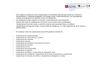 -

-

Son órganos necesarios en las Cooperativas. La Asamblea General que puede ser ordinaria o
extraordinaria y mediante delegados; el Consejo rector o Administradores; Los Liquidadores,
cuando la cooperativa se disuelva o entre en liquidación.
Los estatutos pueden regular la creación y funcionamiento de Comisiones.
Existen dos tipos de cooperativas en función de por quién estén constituidas:
Cooperativas de primer grado; cuando los socios sean personas físicas o jurídicas
Cooperativas de segundo grado; cuando están formadas por 2 o más cooperativas de la misma o
distinta clase.

-

En cualquier caso las Cooperativas de primer grado se dividen en:

•
•
•
•
•
•
•
•
•
•
•
•

Cooperativas
Cooperativas
Cooperativas
Cooperativas
Cooperativas
Cooperativas
Cooperativas
Cooperativas
Cooperativas
Cooperativas
Cooperativas
Cooperativas

de trabajo asociado
de consumidores y usuarios
de viviendas
agrarias
de explotación comunitaria de al tierra
de servicios
del mar
de transportistas
de seguros
sanitarias y Cooperativas de integración social
de enseñanza y Cooperativas de servicios empresariales y profesionales
con sección de crédito y Cooperativas de despachos y locales.

 
