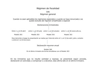 Régimen de fiscalidad
IVA
Régimen general
Cuando no sean aplicables los regímenes especiales o cuando se haya renunciado o se
quede excluido del régimen simplificado o especial
Declaraciones trimestrales

Entre 1 y el 20 abril
Modelo 303

entre 1 y el 20 julio
Modelo 303

entre 1 y el 20 octubre
Modelo 303

entre 1 y el 30 enero año ss.
Modelo 303

Para domiciliar el pago la presentación se realiza por Internet entre el 1 y el 15 de abril, julio y octubre
y entre el 1 al 25 de enero

Declaración resumen anual
Modelo 390
En el último trimestre de forma simultánea con el Modelo 303

En los trimestres que no resulte cantidad a ingresar, se presentará según proceda,
declaración sin actividad, a compensar o a devolver, esta última sólo en el último trimestre.

 