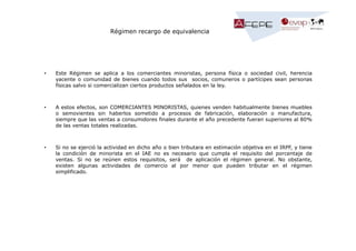 Régimen recargo de equivalencia

•

Este Régimen se aplica a los comerciantes minoristas, persona física o sociedad civil, herencia
yacente o comunidad de bienes cuando todos sus socios, comuneros o partícipes sean personas
físicas salvo si comercializan ciertos productos señalados en la ley.

•

A estos efectos, son COMERCIANTES MINORISTAS, quienes venden habitualmente bienes muebles
o semovientes sin haberlos sometido a procesos de fabricación, elaboración o manufactura,
siempre que las ventas a consumidores finales durante el año precedente fueran superiores al 80%
de las ventas totales realizadas.

•

Si no se ejerció la actividad en dicho año o bien tributara en estimación objetiva en el IRPF, y tiene
la condición de minorista en el IAE no es necesario que cumpla el requisito del porcentaje de
ventas. Si no se reúnen estos requisitos, será de aplicación el régimen general. No obstante,
existen algunas actividades de comercio al por menor que pueden tributar en el régimen
simplificado.

 