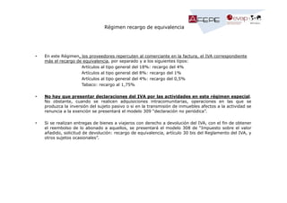 Régimen recargo de equivalencia

•

En este Régimen, los proveedores repercuten al comerciante en la factura, el IVA correspondiente
más el recargo de equivalencia, por separado y a los siguientes tipos:
Artículos al tipo general del 18%: recargo del 4%
Artículos al tipo general del 8%: recargo del 1%
Artículos al tipo general del 4%: recargo del 0,5%
Tabaco: recargo al 1,75%

•

No hay que presentar declaraciones del IVA por las actividades en este régimen especial.
No obstante, cuando se realicen adquisiciones intracomunitarias, operaciones en las que se
produzca la inversión del sujeto pasivo o si en la transmisión de inmuebles afectos a la actividad se
renuncia a la exención se presentará el modelo 309 “declaración no periódica”.

•

Si se realizan entregas de bienes a viajeros con derecho a devolución del IVA, con el fin de obtener
el reembolso de lo abonado a aquellos, se presentará el modelo 308 de “Impuesto sobre el valor
añadido, solicitud de devolución: recargo de equivalencia, artículo 30 bis del Reglamento del IVA, y
otros sujetos ocasionales”.

 