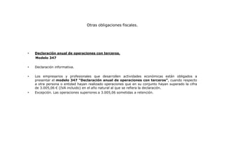 Otras obligaciones fiscales.

•

Declaración anual de operaciones con terceros.
Modelo 347

•

Declaración informativa.

•

Los empresarios y profesionales que desarrollen actividades económicas están obligados a
presentar el modelo 347 “Declaración anual de operaciones con terceros”, cuando respecto
a otra persona o entidad hayan realizado operaciones que en su conjunto hayan superado la cifra
de 3.005,06 € (IVA incluido) en el año natural al que se refiera la declaración.
Excepción. Las operaciones superiores a 3.005,06 sometidas a retención.

•

 