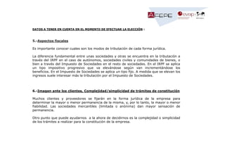 DATOS A TENER EN CUENTA EN EL MOMENTO DE EFECTUAR LA ELECCIÓN :

5.-Aspectos fiscales
Es importante conocer cuales son los modos de tributación de cada forma jurídica.
La diferencia fundamental entre unas sociedades y otras se encuentra en la tributación a
través del IRPF en el caso de autónomos, sociedades civiles y comunidades de bienes, o
bien a través del Impuesto de Sociedades en el resto de sociedades. En el IRPF se aplica
un tipo impositivo progresivo que va elevándose según van incrementándose los
beneficios. En el Impuesto de Sociedades se aplica un tipo fijo. A medida que se elevan los
ingresos suele interesar más la tributación por el Impuesto de Sociedades.

6.-Imagen ante los clientes, Complejidad/simplicidad de trámites de constitución
Muchos clientes y proveedores se fijarán en la forma jurídica de la empresa para
determinar la mayor o menor permanencia de la misma, y, por lo tanto, la mayor o menor
fiabilidad. Las sociedades mercantiles (limitada o anónima) dan mayor sensación de
permanencia.
Otro punto que puede ayudarnos a la ahora de decidirnos es la complejidad o simplicidad
de los trámites a realizar para la constitución de la empresa.

 