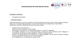 Características de cada tipo de forma

PERSONAS JURÍDICAS
•

Sociedades Mercantiles:

- Sociedad Colectiva
Sociedad mercantil, en la que los socios en nombre colectivo y bajo una razón social, aceptan participar,
cada uno en el porcentaje que decidan, de los mismos derechos y obligaciones, respondiendo
subsidiaria, personal y solidariamente de las deudas sociales.
-

Se rige por el Cº de Comercio
Utiliza un nombre colectivo o razón social.
Debe haber un mínimo de 2 socios estando todos en un plano de igualdad.
La sociedad responde con su propio patrimonio, aunque los socios también están obligados a
responder de las deudas sociales subsidiaria, ilimitada y solidariamente.
El socio que aporta bienes a la sociedad es un socio capitalista y el que aporta industria (trabajo,
servicios o actividad en general) es un socio industrial.
No es obligatorio un mínimo para el capital social.

 
