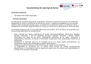 Características de cada tipo de forma
PERSONAS JURÍDICAS
•

Sociedades Mercantiles Especiales:

- Sociedad Cooperativa
Se entiende por Sociedad Cooperativa la agrupación voluntaria de personas físicas (en las condiciones
establecidas en al ley) y jurídicas (al servicio de sus socios), mediante la explotación de una empresa
colectiva sobre la base de la ayuda mutua, la creación de un patrimonio común y la atribución de los
resultados de al actividad cooperativizada a los socios en función de su participación en dicha actividad.
La Sociedad Cooperativa de la Comunidad Valenciana (Ley 8/2003, de 24 de Marzo, de cooperativas de
la Comunidad Valenciana) se caracteriza por.
-

-

Estar inspirada por valores cooperativos de ayuda, autorresponsabilidad, democracia, igualdad,
equidad, solidaridad. Y por los siguientes principios; Adhesión voluntaria y abierta, Gestión
democrática por parte de los socios, Participación económica de los socios, Autonomía e
independencia, Educación, formación e información, Cooperación entre cooperativas, Interés por la
Comunidad.
Establecerá su domicilio social en el municipio de al C.V. donde realice principalmente sus
operaciones o donde esté centralizada la gestión administrativa.
Cualquier actividad económica-social lícita puede ser objeto de la cooperativa.
La cooperativa se constituirá con un capital social mínimo de 3.000€ necesariamente
desembolsado. Sin embargo el resto de capital que supere esta cifra deberá estar desembolsado en
un 25% en el momento constitutivo.

 