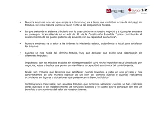 •

Nuestra empresa una vez que empieza a funcionar, va a tener que contribuir a través del pago de
tributos. De esta manera vamos a hacer frente a las obligaciones fiscales.

•

Lo que pretende el sistema tributario con lo que concierne a nuestro negocio y a cualquier empresa
es conseguir lo establecido en el artículo 31 de la Constitución Española "todos contribuirán al
sostenimiento de los gastos públicos de acuerdo con su capacidad económica".

•

Nuestra empresa va a estar a las órdenes la Hacienda estatal, autonómica y local para satisfacer
los tributos.

•

Cuando se nos habla del término tributo, hay que destacar que existe una clasificación de
diferentes tributos:
Impuestos: son los tributos exigidos sin contraprestación cuyo hecho imponible está constituido por
negocios, actos o hechos que ponen de manifiesto la capacidad económica del contribuyente.
Tasas: son tributos que tenemos que satisfacer cuando llevamos a cabo un uso privado y nos
aprovechamos de una manera especial de un bien del dominio público o cuando realizamos
actividades en lugares o ubicaciones que pertenecen al Derecho Publico.
Contribuciones Especiales: son aquellos tributos que debemos satisfacer cuando se han realizado
obras públicas o del establecimiento de servicios públicos y el sujeto pasivo consigue con ello un
beneficio o un aumento del valor de nuestros bienes.

 