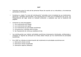 IRPF
•

Impuesto que grava la renta de las personas físicas de acuerdo con su naturaleza y circunstancias
personales y familiares.

•

Constituye su objeto “la renta del contribuyente” entendida como la totalidad de sus rendimientos,
ganancias y pérdidas patrimoniales y las imputaciones de renta que se establezcan por la ley, con
independencia del lugar donde se hubiesen producido y cualquiera que sea la residencia del
pagador.

•

Componen la renta del pagador:
1.- Los rendimientos del trabajo
2.- Los rendimientos del capital
3.- Los rendimientos de actividades económicas
4.- Las ganancias y pérdidas patrimoniales
5.- las imputaciones de renta que establezca la ley

•

Los contribuyentes que realicen actividades económicas (empresarios individuales, profesionales y
entidades en régimen de atribución de rentas) deben tributar por los rendimientos de actividades
económicas.

•

En el IRPF los métodos de determinación del rendimiento de actividades económicas son:
1.- Estimación directa normal
2.- Estimación directa simplificada
3.- Estimación objetiva (Módulos)

 