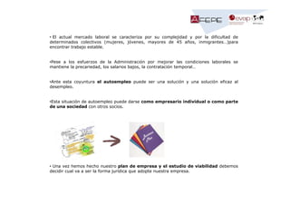 • El actual mercado laboral se caracteriza por su complejidad y por la dificultad de
determinados colectivos (mujeres, jóvenes, mayores de 45 años, inmigrantes…)para
encontrar trabajo estable.

•Pese a los esfuerzos de la Administración por mejorar las condiciones laborales se
mantiene la precariedad, los salarios bajos, la contratación temporal…

•Ante esta coyuntura el autoempleo puede ser una solución y una solución eficaz al
desempleo.

•Esta situación de autoempleo puede darse como empresario individual o como parte
de una sociedad con otros socios.

• Una vez hemos hecho nuestro plan de empresa y el estudio de viabilidad debemos
decidir cual va a ser la forma jurídica que adopte nuestra empresa.

 