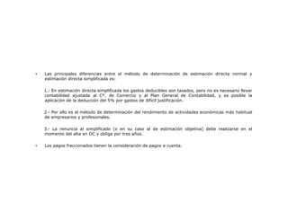 •

Las principales diferencias entre el método de determinación de estimación directa normal y
estimación directa simplificada es:
1.- En estimación directa simplificada los gastos deducibles son tasados, pero no es necesario llevar
contabilidad ajustada al Cº. de Comercio y al Plan General de Contabilidad, y es posible la
aplicación de la deducción del 5% por gastos de difícil justificación.
2.- Por ello es el método de determinación del rendimiento de actividades económicas más habitual
de empresarios y profesionales.
3.- La renuncia al simplificado (o en su caso al de estimación objetiva) debe realizarse en el
momento del alta en DC y obliga por tres años.

•

Los pagos fraccionados tienen la consideración de pagos a cuenta.

 