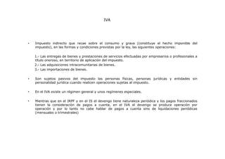 IVA

•

Impuesto indirecto que recae sobre el consumo y grava (constituye el hecho imponible del
impuesto), en las formas y condiciones previstas por la ley, las siguientes operaciones:
1.- Las entregas de bienes y prestaciones de servicios efectuadas por empresarios o profesionales a
título oneroso, en territorio de aplicación del impuesto.
2.- Las adquisiciones intracomunitarias de bienes.
3.- Las importaciones de bienes.

•

Son sujetos pasivos del impuesto las personas físicas, personas jurídicas y entidades sin
personalidad jurídica cuando realicen operaciones sujetas al impuesto.

•

En el IVA existe un régimen general y unos regímenes especiales.

•

Mientras que en el IRPF y en el IS el devengo tiene naturaleza periódica y los pagos fraccionados
tienen la consideración de pagos a cuenta, en el IVA el devengo se produce operación por
operación y por lo tanto no cabe hablar de pagos a cuenta sino de liquidaciones periódicas
(mensuales o trimestrales)

 