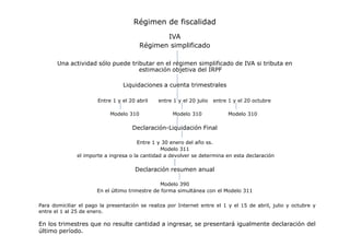 Régimen de fiscalidad
IVA
Régimen simplificado
Una actividad sólo puede tributar en el régimen simplificado de IVA si tributa en
estimación objetiva del IRPF
Liquidaciones a cuenta trimestrales
Entre 1 y el 20 abril
Modelo 310

entre 1 y el 20 julio

entre 1 y el 20 octubre

Modelo 310

Modelo 310

Declaración-Liquidación Final
Entre 1 y 30 enero del año ss.
Modelo 311
el importe a ingresa o la cantidad a devolver se determina en esta declaración

Declaración resumen anual
Modelo 390
En el último trimestre de forma simultánea con el Modelo 311
Para domiciliar el pago la presentación se realiza por Internet entre el 1 y el 15 de abril, julio y octubre y
entre el 1 al 25 de enero.

En los trimestres que no resulte cantidad a ingresar, se presentará igualmente declaración del
último período.

 