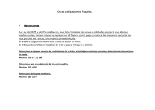 Otras obligaciones fiscales.

•

Retenciones

La Ley del IRPF y del IS establecen, que determinadas personas o entidades siempre que abonen
ciertas rentas, deben retener e ingresar en el Tesoro, como pago a cuenta del impuesto personal del
que percibe las rentas, una cuantía preestablecida.
En el IRPF la obligación de retener nace cuando se abonan las rentas.
En el IS cuando las rentas son exigibles o en el de su pago o entrega, si es anterior.
Retenciones e ingresos a cuenta de rendimientos del trabajo, actividades económicas, premios y determinadas imputaciones
de renta.
Modelos 110 ó 111 y 190
Retenciones por arrendamiento de bienes inmuebles.
Modelos 115 y 180
Retenciones del capital mobiliario.
Modelos 123 y 193

 