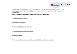 Aunque cada empresa tiene unas características y necesidades específicas, existen unos
criterios generales de evaluación que nos permiten tomar la decisión sobre que forma
jurídica elegir
DATOS A TENER EN CUENTA EN EL MOMENTO DE EFECTUAR LA ELECCIÓN :

•1.-Tipo de Actividad a ejercer

•2.-Número de promotores

•3.-Responsabilidad de los promotores

•4.-Necesidades económicas del proyecto

•5.-Aspectos fiscales

•6.-Imagen ante los clientes; complejidad /simplicidad de trámites de constitución

 