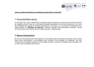 DATOS A TENER EN CUENTA EN EL MOMENTO DE EFECTUAR LA ELECCIÓN :

1.-Tipo de Actividad a ejercer
La actividad que vaya a desarrollar la empresa puede condicionar la elección de la forma jurídica
en aquellos casos en que en la normativa aplicable establezca una forma concreta (ej. S.A. para
las entidades que operan en sectores financieros y de seguros…).. Se trata de excepciones a la
regla general de libertad de elección. Además, algunas Administraciones excluyen ciertas
formas jurídicas para solicitar determinadas ayudas y subvenciones.

2.-Número de promotores
El número de personas que intervengan en la actividad puede condicionar la elección. Así, cuando
sean varios promotores, lo aconsejable será constituir una sociedad. No obstante, hay que
recordar que es posible constituir una sociedad anónima, limitada o limitada nueva empresa, con
un sólo socio (sociedad unipersonal).

 