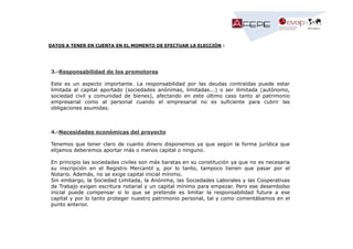 DATOS A TENER EN CUENTA EN EL MOMENTO DE EFECTUAR LA ELECCIÓN :

3.-Responsabilidad de los promotores
Este es un aspecto importante. La responsabilidad por las deudas contraídas puede estar
limitada al capital aportado (sociedades anónimas, limitadas...) o ser ilimitada (autónomo,
sociedad civil y comunidad de bienes), afectando en este último caso tanto al patrimonio
empresarial como al personal cuando el empresarial no es suficiente para cubrir las
obligaciones asumidas.

4.-Necesidades económicas del proyecto
Tenemos que tener claro de cuanto dinero disponemos ya que según la forma jurídica que
elijamos deberemos aportar más o menos capital o ninguno.
En principio las sociedades civiles son más baratas en su constitución ya que no es necesaria
su inscripción en el Registro Mercantil y, por lo tanto, tampoco tienen que pasar por el
Notario. Además, no se exige capital inicial mínimo.
Sin embargo, la Sociedad Limitada, la Anónima, las Sociedades Laborales y las Cooperativas
de Trabajo exigen escritura notarial y un capital mínimo para empezar. Pero ese desembolso
inicial puede compensar si lo que se pretende es limitar la responsabilidad futura a ese
capital y por lo tanto proteger nuestro patrimonio personal, tal y como comentábamos en el
punto anterior.

 