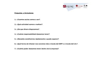 Preguntas a formularse:

1.- ¿Cuantos socios vamos a ser?

2.- ¿Qué actividad vamos a realizar?

3.- ¿De que dinero disponemos?

4.- ¿Cuánta responsabilidad deseamos tener?

5.- ¿Necesito constituirme rápidamente o puedo esperar?

6.- ¿Qué forma de tributar nos conviene más a través del IRPF o a través del I.S.?

7.- ¿Cuánto poder deseamos tener dentro de la empresa?

 