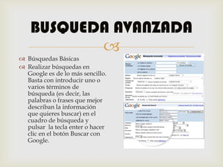 BUSQUEDA AVANZADA
           
 Búsquedas Básicas
 Realizar búsquedas en
  Google es de lo más sencillo.
  Basta con introducir uno o
  varios términos de
  búsqueda (es decir, las
  palabras o frases que mejor
  describan la información
  que quieres buscar) en el
  cuadro de búsqueda y
  pulsar la tecla enter o hacer
  clic en el botón Buscar con
  Google.
 