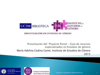 Presentación del Proyecto Portal - Guía de recursos
especializados en Estudios de género
María Adelina Codina Canet. Instituto de Estudios de Género
2015
1Contacto: mariadelina.codina@uc3m.es
 