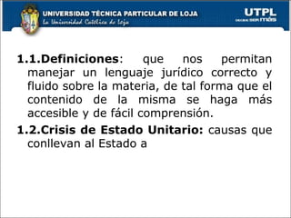 1.1.Definiciones: que nos permitan
manejar un lenguaje jurídico correcto y
fluido sobre la materia, de tal forma que el
contenido de la misma se haga más
accesible y de fácil comprensión.
1.2.Crisis de Estado Unitario: causas que
conllevan al Estado a
10
 