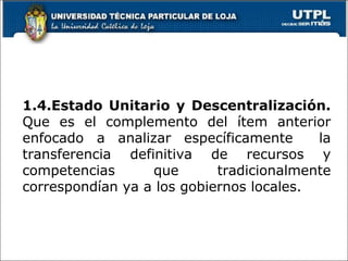 1.4.Estado Unitario y Descentralización.
Que es el complemento del ítem anterior
enfocado a analizar específicamente la
transferencia definitiva de recursos y
competencias que tradicionalmente
correspondían ya a los gobiernos locales.
13
 