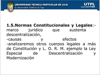 1.5.Normas Constitucionales y Legales:-
marco jurídico que sustenta
descentralización,
-causas y efectos
-analizaremos otros cuerpos legales a más
de Constitución y L. O. R. M. ejemplo la Ley
Especial de Descentralización y
Modernización
14
 