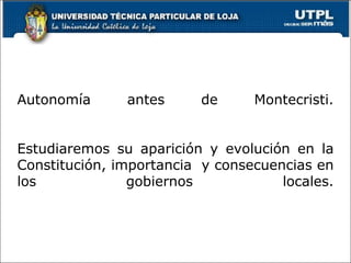 Autonomía antes de Montecristi.
Estudiaremos su aparición y evolución en la
Constitución, importancia y consecuencias en
los gobiernos locales.
17
 