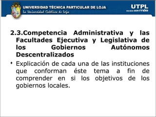2.3.Competencia Administrativa y las
Facultades Ejecutiva y Legislativa de
los Gobiernos Autónomos
Descentralizados
 Explicación de cada una de las instituciones
que conforman éste tema a fin de
comprender en si los objetivos de los
gobiernos locales.
19
 