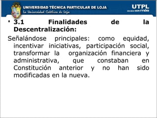  3.1 Finalidades de la
Descentralización:
Señalándose principales: como equidad,
incentivar iniciativas, participación social,
transformar la organización financiera y
administrativa, que constaban en
Constitución anterior y no han sido
modificadas en la nueva.
21
 