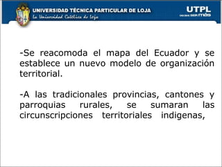 -Se reacomoda el mapa del Ecuador y se
establece un nuevo modelo de organización
territorial.
-A las tradicionales provincias, cantones y
parroquias rurales, se sumaran las
circunscripciones territoriales indigenas,
3
 