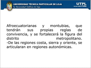 Afroecuatorianas y montubias, que
tendrán sus propias reglas de
convivencia, y se fortalecerá la figura del
distrito metropolitano.
-De las regiones costa, sierra y oriente, se
articularan en regiones autonómicas.
4
 