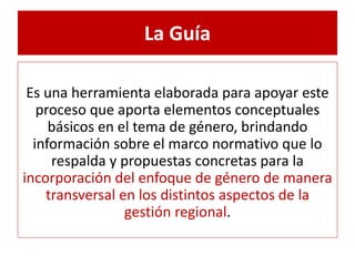 La Guía 
Es una herramienta elaborada para apoyar este 
proceso que aporta elementos conceptuales 
básicos en el tema de género, brindando 
información sobre el marco normativo que lo 
respalda y propuestas concretas para la 
incorporación del enfoque de género de manera 
transversal en los distintos aspectos de la 
gestión regional. 
 