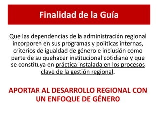 Finalidad de la Guía 
Que las dependencias de la administración regional 
incorporen en sus programas y políticas internas, 
criterios de igualdad de género e inclusión como 
parte de su quehacer institucional cotidiano y que 
se constituya en práctica instalada en los procesos 
clave de la gestión regional. 
APORTAR AL DESARROLLO REGIONAL CON 
UN ENFOQUE DE GÉNERO 
 