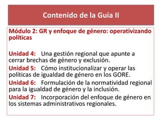 Contenido de la Guia II 
Módulo 2: GR y enfoque de género: operativizando 
políticas 
Unidad 4: Una gestión regional que apunte a 
cerrar brechas de género y exclusión. 
Unidad 5: Cómo institucionalizar y operar las 
políticas de igualdad de género en los GORE. 
Unidad 6: Formulación de la normatividad regional 
para la igualdad de género y la inclusión. 
Unidad 7: Incorporación del enfoque de género en 
los sistemas administrativos regionales. 
 