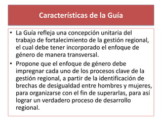 Características de la Guía 
• La Guía refleja una concepción unitaria del 
trabajo de fortalecimiento de la gestión regional, 
el cual debe tener incorporado el enfoque de 
género de manera transversal. 
• Propone que el enfoque de género debe 
impregnar cada uno de los procesos clave de la 
gestión regional, a partir de la identificación de 
brechas de desigualdad entre hombres y mujeres, 
para organizarse con el fin de superarlas, para así 
lograr un verdadero proceso de desarrollo 
regional. 
 
