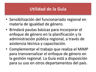 Utilidad de la Guía 
• Sensibilización del funcionariado regional en 
materia de igualdad de género. 
• Brindará pautas básicas para incorporar el 
enfoque de género en la planificación y la 
administración pública regional, a través de 
asistencia técnica y capacitación. 
• Complementar el trabajo que realiza el MIMP 
para transversalizar el enfoque de género en 
la gestión regional. La Guía está a disposición 
para su uso en otros departamentos del país. 
 