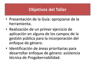 Objetivos del Taller 
• Presentación de la Guía: apropiarse de la 
herramienta. 
• Realización de un primer ejercicio de 
aplicación en alguna de los campos de la 
gestión pública para la incorporación del 
enfoque de género. 
• Identificación de áreas prioritarias para 
desarrollar enfoque de género: asistencia 
técnica de Progobernabilidad. 
 