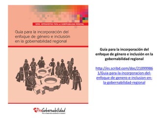 Guía para la incorporación del 
enfoque de género e inclusión en la 
gobernabilidad regional 
http://es.scribd.com/doc/21099986 
1/Guia-para-la-incorporacion-del-enfoque- 
de-genero-e-inclusion-en-la- 
gobernabilidad-regional 
 