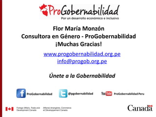 Flor María Monzón 
Consultora en Género - ProGobernabilidad 
¡Muchas Gracias! 
www.progobernabilidad.org.pe 
ProGobernabilidad 
info@progob.org.pe 
Únete a la Gobernabilidad 
@pgobernabilidad ProGobernabilidad Peru 

