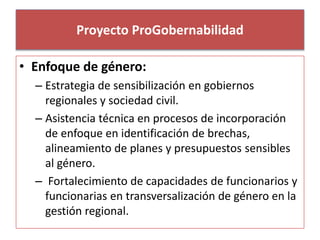 Proyecto ProGobernabilidad 
• Enfoque de género: 
– Estrategia de sensibilización en gobiernos 
regionales y sociedad civil. 
– Asistencia técnica en procesos de incorporación 
de enfoque en identificación de brechas, 
alineamiento de planes y presupuestos sensibles 
al género. 
– Fortalecimiento de capacidades de funcionarios y 
funcionarias en transversalización de género en la 
gestión regional. 
 