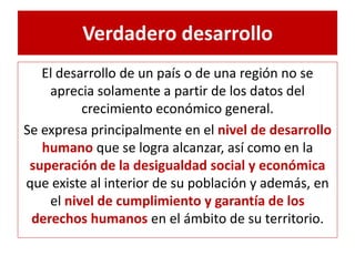 Verdadero desarrollo 
El desarrollo de un país o de una región no se 
aprecia solamente a partir de los datos del 
crecimiento económico general. 
Se expresa principalmente en el nivel de desarrollo 
humano que se logra alcanzar, así como en la 
superación de la desigualdad social y económica 
que existe al interior de su población y además, en 
el nivel de cumplimiento y garantía de los 
derechos humanos en el ámbito de su territorio. 
 