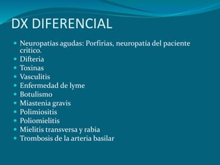 DX DIFERENCIAL
 Neuropatías agudas: Porfirias, neuropatía del paciente
critico.
 Difteria
 Toxinas
 Vasculitis
 Enfermedad de lyme
 Botulismo
 Miastenia gravis
 Polimiositis
 Poliomielitis
 Mielitis transversa y rabia
 Trombosis de la arteria basilar
 