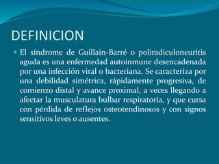 DEFINICION
 El síndrome de Guillain-Barré o poliradiculoneuritis
aguda es una enfermedad autoinmune desencadenada
por una infección viral o bacteriana. Se caracteriza por
una debilidad simétrica, rápidamente progresiva, de
comienzo distal y avance proximal, a veces llegando a
afectar la musculatura bulbar respiratoria, y que cursa
con pérdida de reflejos osteotendinosos y con signos
sensitivos leves o ausentes.
 
