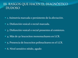 III. RASGOS QUE HACEN EL DIAGNÓSTICO
DUDOSO
 1. Asimetría marcada o persistente de la afectación.
 2. Disfunción vesical o rectal marcada.
 3. Disfunción vesical o rectal presentes al comienzo.
 4. Más de 50 leucocitos mononucleares en LCR.
 5. Presencia de leucocitos polinucleares en el LCR.
 6. Nivel sensitivo nítido, agudo
 