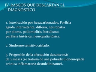 IV. RASGOS QUE DESCARTAN EL
DIAGNÓSTICO
1. Intoxicación por hexacarbonados, Porfiria
aguda intermitente, difteria, neuropatía
por plomo, poliomielitis, botulismo,
parálisis histérica, neuropatía tóxica.
2. Síndrome sensitivo aislado.
3. Progresión de la afectación durante más
de 2 meses (se trataría de una poliradiculoneuropatía
crónica inflamatoria desmielinizante).
 